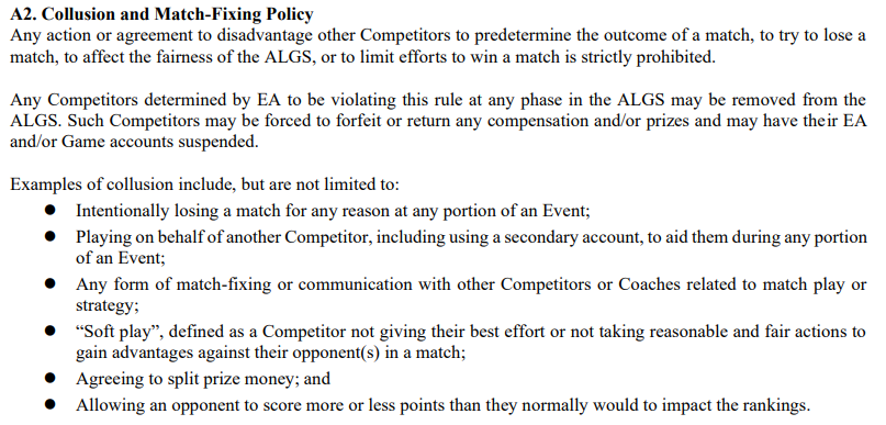 다음 내용을 명시하는 공식 ALGS 규칙서의 스크린샷: A2.  담합 및 승부조작 정책 경기 결과를 미리 결정하거나, 경기에서 패하려고 하거나, ALGS의 공정성에 영향을 미치거나, 경기에서 승리하려는 노력을 제한하기 위해 다른 참가자에게 불이익을 주는 행위 또는 합의는 엄격히 금지됩니다.  ALGS의 어느 단계에서나 이 규칙을 위반한 것으로 EA가 판단한 참가자는 ALGS에서 제외될 수 있습니다.  이러한 참가자는 보상 및/또는 상품을 몰수하거나 반환해야 할 수 있으며 EA 및/또는 게임 계정이 정지될 수 있습니다.  담합의 예는 다음을 포함하지만 이에 국한되지는 않습니다.  ● 이벤트가 진행되는 동안 다른 참가자를 돕기 위해 보조 계정을 사용하는 등 다른 참가자를 대신하여 플레이하는 행위,  ● 매치 플레이 또는 전략과 관련하여 다른 참가자 또는 코치와의 모든 형태의 매치 수정 또는 의사소통.  ● 